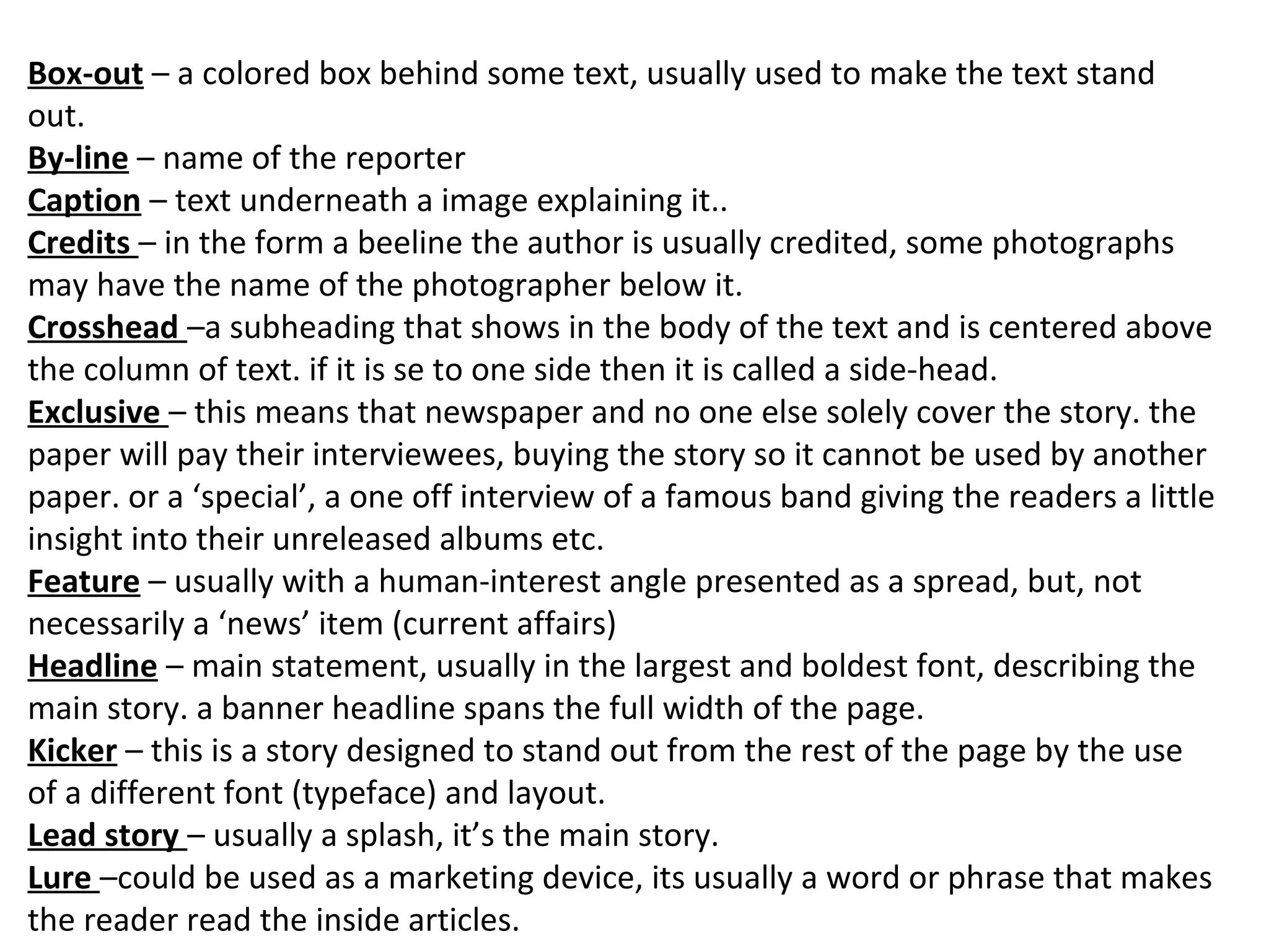 Box-out – a colored box behind some text, usually used to make the text stand
out.
By-line – name of the reporter
Caption – text underneath a image explaining it..
Credits – in the form a beeline the author is usually credited, some photographs
may have the name of the photographer below it.
Crosshead –a subheading that shows in the body of the text and is centered above
the column of text. if it is se to one side then it is called a side-head.
Exclusive – this means that newspaper and no one else solely cover the story. the
paper will pay their interviewees, buying the story so it cannot be used by another
paper. or a ‘special’, a one off interview of a famous band giving the readers a little
insight into their unreleased albums etc.
Feature – usually with a human-interest angle presented as a spread, but, not
necessarily a ‘news’ item (current affairs)
Headline – main statement, usually in the largest and boldest font, describing the
main story. a banner headline spans the full width of the page.
Kicker – this is a story designed to stand out from the rest of the page by the use
of a different font (typeface) and layout.
Lead story – usually a splash, it’s the main story.
Lure –could be used as a marketing device, its usually a word or phrase that makes
the reader read the inside articles.
 