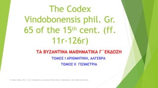 PROTECT YOUR DOCTORAL THESIS OF PLAGIARISM The copyright and the Intellectual Property of the Edition of the Codex Vindobonensis phil. Gr. 65 (ff. 11r-126r) 
The Byzantine Mathematics, 3rd edition 
Volume Ι Arithmetic, Αlgebra 
Volume ΙΙ Geometry 
Dr. Maria Chalkou, Ph.D., M.Sc. in Mathematics, University of Athens Dept. of Mathematics, State High School Advisor  