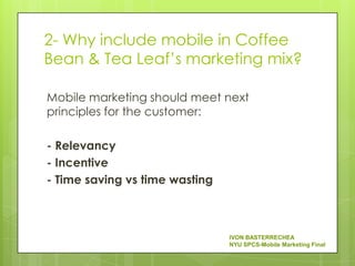 2- Why include mobile in Coffee
Bean & Tea Leaf’s marketing mix?

Mobile marketing should meet next
principles for the customer:

- Relevancy
- Incentive
- Time saving vs time wasting



                                IVON BASTERRECHEA
                                NYU SPCS-Mobile Marketing Final
 