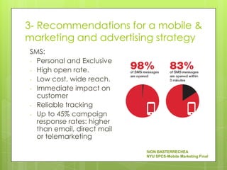 3- Recommendations for a mobile &
marketing and advertising strategy
SMS:
- Personal and Exclusive
- High open rate.
- Low cost, wide reach.
- Immediate impact on
  customer
- Reliable tracking
- Up to 45% campaign
  response rates: higher
  than email, direct mail
  or telemarketing

                            IVON BASTERRECHEA
                            NYU SPCS-Mobile Marketing Final
 