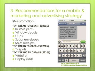 3- Recommendations for a mobile &
marketing and advertising strategy
SMS promotion:
TEXT CBEAN TO CBEAN1 (22326)
                                Welcome to Coffee
   In store prints             Bean! U will receive the
                                latest offers right on ur
   Window decals               phone. 4msgs/month.
                                Msg&data rates may
   Cups                        apply. Text STOP to
                                cancel
   Sugar envelopes
   Sales receipts
TEXT CBEAN TO CBEAN2 (22326)
   Tv spots
TEXT CBEAN3 TO CBEAN3 (22326)
   Website
   Display adds
                                  IVON BASTERRECHEA
                                  NYU SPCS-Mobile Marketing Final
 