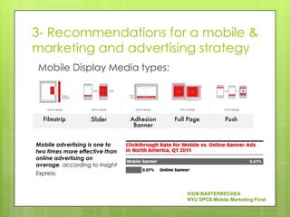3- Recommendations for a mobile &
marketing and advertising strategy
Mobile Display Media types:




Mobile advertising is one to
two times more effective than
online advertising on
average, according to Insight
Express.


                                IVON BASTERRECHEA
                                NYU SPCS-Mobile Marketing Final
 