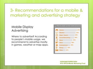 3- Recommendations for a mobile &
marketing and advertising strategy

Mobile Display
Advertising
Where to advertise? According
to people’s mobile usage, we
recommend to advertise mostly
in games, weather or map apps.




                                 IVON BASTERRECHEA
                                 NYU SPCS-Mobile Marketing Final
 