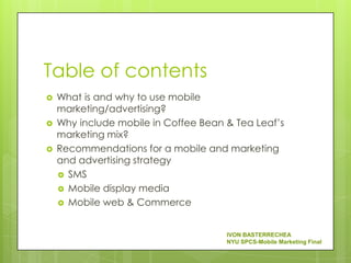 Table of contents
   What is and why to use mobile
    marketing/advertising?
   Why include mobile in Coffee Bean & Tea Leaf’s
    marketing mix?
   Recommendations for a mobile and marketing
    and advertising strategy
     SMS
     Mobile display media
     Mobile web & Commerce



                                      IVON BASTERRECHEA
                                      NYU SPCS-Mobile Marketing Final
 