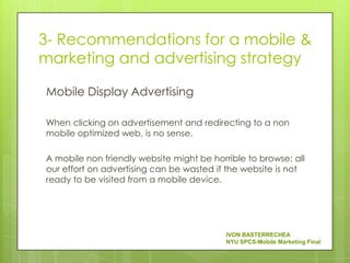 3- Recommendations for a mobile &
marketing and advertising strategy

Mobile Display Advertising

When clicking on advertisement and redirecting to a non
mobile optimized web, is no sense.

A mobile non friendly website might be horrible to browse: all
our effort on advertising can be wasted if the website is not
ready to be visited from a mobile device.




                                           IVON BASTERRECHEA
                                           NYU SPCS-Mobile Marketing Final
 
