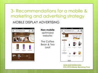 3- Recommendations for a mobile &
marketing and advertising strategy
MOBILE DISPLAY ADVERTISING

               Non mobile
                optimized
                 website:

               The Coffee
               Bean & Tea
                  Leaf




                             IVON BASTERRECHEA
                             NYU SPCS-Mobile Marketing Final
 