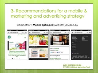 3- Recommendations for a mobile &
marketing and advertising strategy
  Competitor’s Mobile optimized website: STARBUCKS




                                      IVON BASTERRECHEA
                                      NYU SPCS-Mobile Marketing Final
 