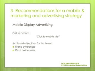 3- Recommendations for a mobile &
marketing and advertising strategy

Mobile Display Advertising

Call to action:
                   “Click to mobile site”

Achieved objectives for the brand:
 Brand awareness
 Drive online sales




                                            IVON BASTERRECHEA
                                            NYU SPCS-Mobile Marketing Final
 