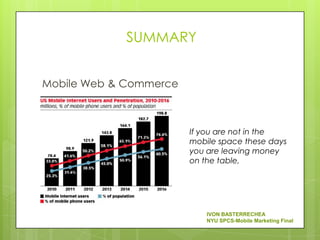 SUMMARY


Mobile Web & Commerce



                        If you are not in the
                        mobile space these days
                        you are leaving money
                        on the table,




                            IVON BASTERRECHEA
                            NYU SPCS-Mobile Marketing Final
 