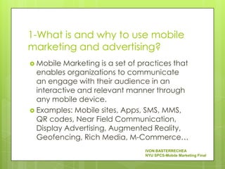 1-What is and why to use mobile
marketing and advertising?
 Mobile  Marketing is a set of practices that
  enables organizations to communicate
  an engage with their audience in an
  interactive and relevant manner through
  any mobile device.
 Examples: Mobile sites, Apps, SMS, MMS,
  QR codes, Near Field Communication,
  Display Advertising, Augmented Reality,
  Geofencing, Rich Media, M-Commerce…
                                 IVON BASTERRECHEA
                                 NYU SPCS-Mobile Marketing Final
 
