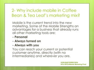 2- Why include mobile in Coffee
Bean & Tea Leaf’s marketing mix?
Mobile is the current trend into the new
marketing. Some of the Mobile Strengths an
advantages for a business that already runs
all other marketing tools are:
- Personal
- Always turned on
- Always with you
You can reach your current or potential
customer anytime, directly (with no
intermediaries) and wherever you are.
                               IVON BASTERRECHEA
                               NYU SPCS-Mobile Marketing Final
 