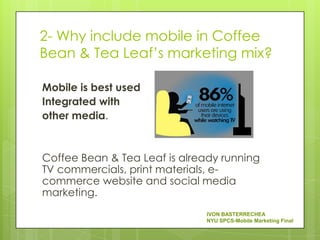 2- Why include mobile in Coffee
Bean & Tea Leaf’s marketing mix?

Mobile is best used
Integrated with
other media.


Coffee Bean & Tea Leaf is already running
TV commercials, print materials, e-
commerce website and social media
marketing.
                               IVON BASTERRECHEA
                               NYU SPCS-Mobile Marketing Final
 