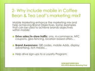 2- Why include mobile in Coffee
Bean & Tea Leaf’s marketing mix?
Mobile Marketing enhance the marketing mix and
help achieving Brand Objectives. Some examples
that can be used to achieve brands objectives
within mobile:

   Drive sales/in-store traffic: sms, m-commerce, NFC
    coupons, geo-fencing, location based offers…

   Brand Awareness: QR codes, mobile Adds, display
    advertising, rich media…

   Help drive sign-ups to a Loyalty Program:


                                        IVON BASTERRECHEA
                                        NYU SPCS-Mobile Marketing Final
 