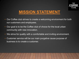 MISSION STATEMENT
• Our Coffee club strives to create a welcoming environment for both
our customers and employees.
• Our goal is to be the Coffee club of choice for the local urban
community with new innovation.
• We strive for quality with a comfortable and inviting environment.
• Customer service will be our main purgative cause purpose of
business is to create a customer.
 