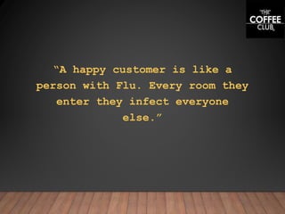 “A happy customer is like a
person with Flu. Every room they
enter they infect everyone
else.”
 