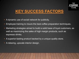 KEY SUCCESS FACTORS
• A dynamic use of social network for publicity.
• Employee training to insure the best coffee preparation techniques.
• Marketing strategies aimed to build a solid base of loyal customers, as
well as maximizing the sales of high margin products, such as
espresso drinks.
• A superior-tasting product backed by a unique quality store.
• A relaxing, upscale interior design.
 