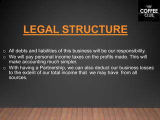 LEGAL STRUCTURE
o All debts and liabilities of this business will be our responsibility.
o We will pay personal income taxes on the profits made. This will
make accounting much simpler.
o With having a Partnership, we can also deduct our business losses
to the extent of our total income that we may have from all
sources.
 