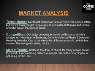 MARKET ANALYSIS
• Target Market: Our target market will be to anyone who enjoys coffee,
but we will mainly target people age 18 and older, both male and female,
and who are of the working class.
• Competition: Our major competitors would be Espresso which is
located on Khayaban-e-Shahbaz, Commercial Area Phase 6 Defence
Housing Authority. One of the strengths of Espresso would be that they
serve coffee along with selling books.
• Market Trends: Coffee is the drink of choice for many people across
the world. Every morning millions of people rely on their morning fix to
get going for the day.
 