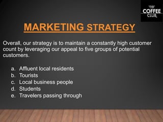 MARKETING STRATEGY
Overall, our strategy is to maintain a constantly high customer
count by leveraging our appeal to five groups of potential
customers.
a. Affluent local residents
b. Tourists
c. Local business people
d. Students
e. Travelers passing through
 