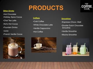 PRODUCTS
Coffees
•Cold Coffee
•White Chocolate Latte
•Vanilla Cappuccino
•Hot Coffee
Other Drinks
•Hot Chocolate
•Holiday Spice Cocoa
•Chai Tea Latte
•Kid’s Hot Cocoa
•Fountain Drinks
•Juice
•French Vanilla Cocoa
Smoothies
•Espresso Choco -Malt
•Double Dutch Chocolate
Smoothie
•Vanilla Smoothie
•Mocha Smoothie
 