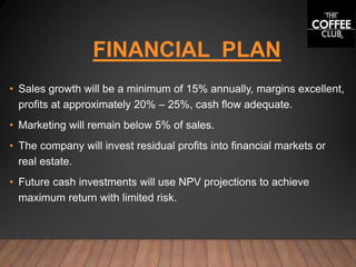 FINANCIAL PLAN
• Sales growth will be a minimum of 15% annually, margins excellent,
profits at approximately 20% – 25%, cash flow adequate.
• Marketing will remain below 5% of sales.
• The company will invest residual profits into financial markets or
real estate.
• Future cash investments will use NPV projections to achieve
maximum return with limited risk.
 