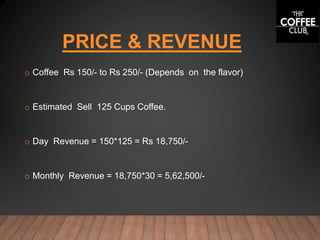 PRICE & REVENUE
o Coffee Rs 150/- to Rs 250/- (Depends on the flavor)
o Estimated Sell 125 Cups Coffee.
o Day Revenue = 150*125 = Rs 18,750/-
o Monthly Revenue = 18,750*30 = 5,62,500/-
 