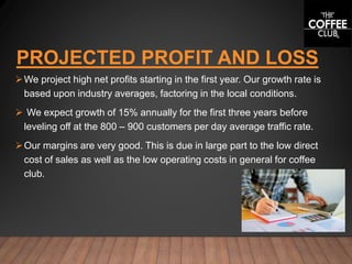PROJECTED PROFIT AND LOSS
We project high net profits starting in the first year. Our growth rate is
based upon industry averages, factoring in the local conditions.
 We expect growth of 15% annually for the first three years before
leveling off at the 800 – 900 customers per day average traffic rate.
Our margins are very good. This is due in large part to the low direct
cost of sales as well as the low operating costs in general for coffee
club.
 