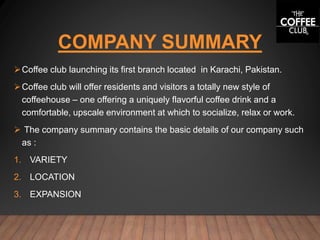 COMPANY SUMMARY
Coffee club launching its first branch located in Karachi, Pakistan.
Coffee club will offer residents and visitors a totally new style of
coffeehouse – one offering a uniquely flavorful coffee drink and a
comfortable, upscale environment at which to socialize, relax or work.
 The company summary contains the basic details of our company such
as :
1. VARIETY
2. LOCATION
3. EXPANSION
 