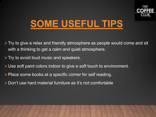 SOME USEFUL TIPS
Try to give a relax and friendly atmosphere as people would come and sit
with a thinking to get a calm and quiet atmosphere.
Try to avoid loud music and speakers.
Use soft paint colors indoor to give a soft touch to environment.
Place some books at a specific corner for self reading.
Don’t use hard material furniture as it’s not comfortable
 