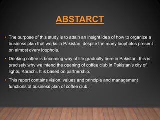 ABSTARCT
• The purpose of this study is to attain an insight idea of how to organize a
business plan that works in Pakistan, despite the many loopholes present
on almost every loophole.
• Drinking coffee is becoming way of life gradually here in Pakistan. this is
precisely why we intend the opening of coffee club in Pakistan’s city of
lights, Karachi. It is based on partnership.
• This report contains vision, values and principle and management
functions of business plan of coffee club.
 