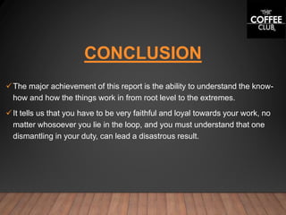 CONCLUSION
The major achievement of this report is the ability to understand the know-
how and how the things work in from root level to the extremes.
It tells us that you have to be very faithful and loyal towards your work, no
matter whosoever you lie in the loop, and you must understand that one
dismantling in your duty, can lead a disastrous result.
 