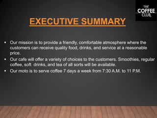 EXECUTIVE SUMMARY
 Our mission is to provide a friendly, comfortable atmosphere where the
customers can receive quality food, drinks, and service at a reasonable
price.
 Our cafe will offer a variety of choices to the customers. Smoothies, regular
coffee, soft drinks, and tea of all sorts will be available.
 Our moto is to serve coffee 7 days a week from 7:30 A.M. to 11 P.M.
 