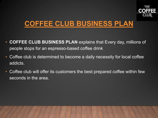 COFFEE CLUB BUSINESS PLAN
• COFFEE CLUB BUSINESS PLAN explains that Every day, millions of
people stops for an espresso-based coffee drink
• Coffee club is determined to become a daily necessity for local coffee
addicts.
• Coffee club will offer its customers the best prepared coffee within few
seconds in the area.
 