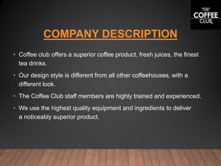 COMPANY DESCRIPTION
• Coffee club offers a superior coffee product, fresh juices, the finest
tea drinks.
• Our design style is different from all other coffeehouses, with a
different look.
• The Coffee Club staff members are highly trained and experienced.
• We use the highest quality equipment and ingredients to deliver
a noticeably superior product.
 