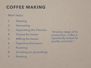 COFFEE MAKING
1. Planting
2. Harvesting
3. Separating the Cherries
4. Drying the beans
5. Milling the beans
6. Exporting the beans
7. Roasting
8. Grinding (or grounding)
9. Brewing
"At every stage of its
production, coffee is
repeatedly tested for
quality and taste."
Main Steps:
 