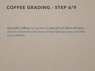 COFFEE GRADING - STEP 6/9
Specialty coffees are grown in special and ideal climates,
and are distinctive because of their full cup taste and little
to no defects.
 