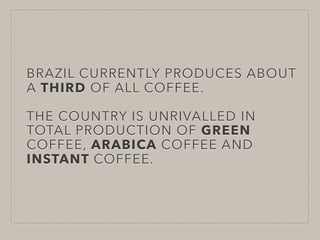 BRAZIL CURRENTLY PRODUCES ABOUT
A THIRD OF ALL COFFEE.
THE COUNTRY IS UNRIVALLED IN
TOTAL PRODUCTION OF GREEN
COFFEE, ARABICA COFFEE AND
INSTANT COFFEE. 
 