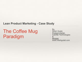 Lean / Agile Product Marketing - Case Study
The Coffee Mug
Paradigm
By,
Nitish Gulati,
PM, Cybrilla Technologies
——————————
Blogger
www.nitishgulati.com
 
