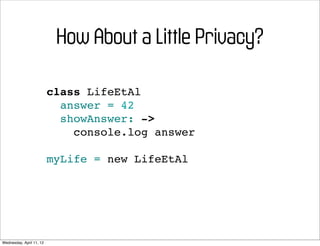 How About a Little Privacy?

                          class LifeEtAl
                            answer = 42
                            showAnswer: ->
                              console.log answer

                          myLife = new LifeEtAl




Wednesday, April 11, 12
 