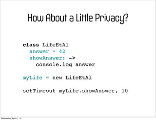 How About a Little Privacy?

                          class LifeEtAl
                            answer = 42
                            showAnswer: ->
                              console.log answer

                          myLife = new LifeEtAl

                          setTimeout myLife.showAnswer, 10



Wednesday, April 11, 12
 