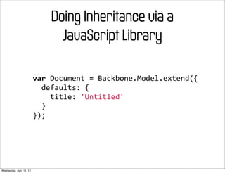 Doing Inheritance via a
                                 JavaScript Library

                          var	
  Document	
  =	
  Backbone.Model.extend({
                          	
  	
  defaults:	
  {
                          	
  	
  	
  	
  title:	
  'Untitled'
                          	
  	
  }
                          });




Wednesday, April 11, 12
 
