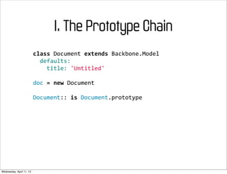 I. The Prototype Chain
                          class	
  Document	
  extends	
  Backbone.Model
                          	
  	
  defaults:
                          	
  	
  	
  	
  title:	
  'Untitled'

                          doc	
  =	
  new	
  Document

                          Document::	
  is	
  Document.prototype




Wednesday, April 11, 12
 