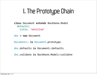 I. The Prototype Chain
                          class	
  Document	
  extends	
  Backbone.Model
                          	
  	
  defaults:
                          	
  	
  	
  	
  title:	
  'Untitled'

                          doc	
  =	
  new	
  Document

                          Document::	
  is	
  Document.prototype

                          doc.defaults	
  is	
  Document::defaults

                          doc.validate	
  is	
  Backbone.Model::validate




Wednesday, April 11, 12
 