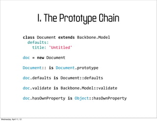 I. The Prototype Chain
                          class	
  Document	
  extends	
  Backbone.Model
                          	
  	
  defaults:
                          	
  	
  	
  	
  title:	
  'Untitled'

                          doc	
  =	
  new	
  Document

                          Document::	
  is	
  Document.prototype

                          doc.defaults	
  is	
  Document::defaults

                          doc.validate	
  is	
  Backbone.Model::validate

                          doc.hasOwnProperty	
  is	
  Object::hasOwnProperty



Wednesday, April 11, 12
 