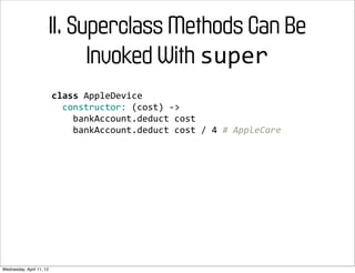 II. Superclass Methods Can Be
                                Invoked With super
                          class	
  AppleDevice
                          	
  	
  constructor:	
  (cost)	
  -­‐>
                          	
  	
  	
  	
  bankAccount.deduct	
  cost
                          	
  	
  	
  	
  bankAccount.deduct	
  cost	
  /	
  4	
  #	
  AppleCare




Wednesday, April 11, 12
 