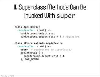 II. Superclass Methods Can Be
                                Invoked With super
                          class	
  AppleDevice
                          	
  	
  constructor:	
  (cost)	
  -­‐>
                          	
  	
  	
  	
  bankAccount.deduct	
  cost
                          	
  	
  	
  	
  bankAccount.deduct	
  cost	
  /	
  4	
  #	
  AppleCare

                          class	
  iPhone	
  extends	
  AppleDevice
                          	
  	
  constructor:	
  (cost)	
  -­‐>
                          	
  	
  	
  	
  super	
  	
  #	
  equivalent	
  to	
  super(cost)
                          	
  	
  	
  	
  setInterval	
  (-­‐>
                          	
  	
  	
  	
  	
  	
  bankAccount.deduct	
  cost	
  /	
  4
                          	
  	
  	
  	
  ),	
  ONE_MONTH




Wednesday, April 11, 12
 
