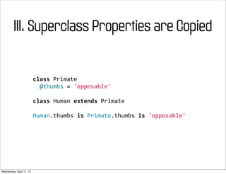 III. Superclass Properties are Copied


                          class	
  Primate
                          	
  	
  @thumbs	
  =	
  'opposable'

                          class	
  Human	
  extends	
  Primate

                          Human.thumbs	
  is	
  Primate.thumbs	
  is	
  'opposable'




Wednesday, April 11, 12
 