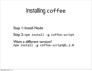 Installing coffee

                          Step 1: Install Node
                          Step 2: npm	
  install	
  -­‐g	
  coffee-­‐script
                          Want a different version?
                          npm	
  install	
  -­‐g	
  coffee-­‐script@1.2.0




Wednesday, April 11, 12
 