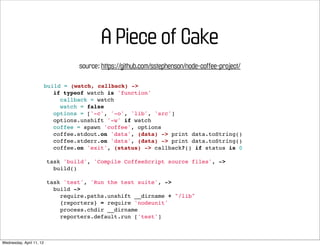 A Piece of Cake
                                    source: https://github.com/sstephenson/node-coffee-project/

                          build = (watch, callback) ->
                             if typeof watch is 'function'
                               callback = watch
                               watch = false
                             options = ['-c', '-o', 'lib', 'src']
                             options.unshift '-w' if watch
                             coffee = spawn 'coffee', options
                             coffee.stdout.on 'data', (data) -> print data.toString()
                             coffee.stderr.on 'data', (data) -> print data.toString()
                             coffee.on 'exit', (status) -> callback?() if status is 0

                          task 'build', 'Compile CoffeeScript source files', ->
                            build()

                          task 'test', 'Run the test suite', ->
                            build ->
                              require.paths.unshift __dirname + "/lib"
                              {reporters} = require 'nodeunit'
                              process.chdir __dirname
                              reporters.default.run ['test']



Wednesday, April 11, 12
 