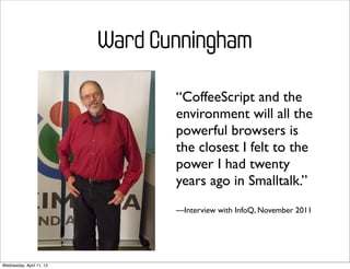 Ward Cunningham

                                 “CoffeeScript and the
                                 environment will all the
                                 powerful browsers is
                                 the closest I felt to the
                                 power I had twenty
                                 years ago in Smalltalk.”
                                 —Interview with InfoQ, November 2011




Wednesday, April 11, 12
 